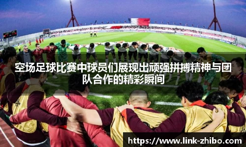 空场足球比赛中球员们展现出顽强拼搏精神与团队合作的精彩瞬间