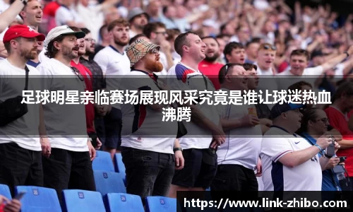 足球明星亲临赛场展现风采究竟是谁让球迷热血沸腾
